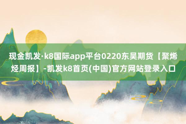 现金凯发·k8国际app平台0220东吴期货【聚烯烃周报】-凯发k8首页(中国)官方网站登录入口