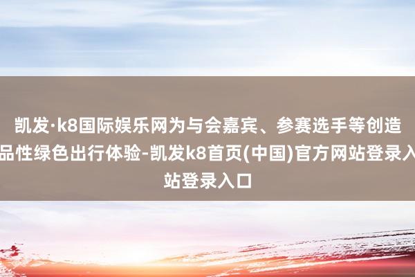 凯发·k8国际娱乐网为与会嘉宾、参赛选手等创造高品性绿色出行体验-凯发k8首页(中国)官方网站登录入口