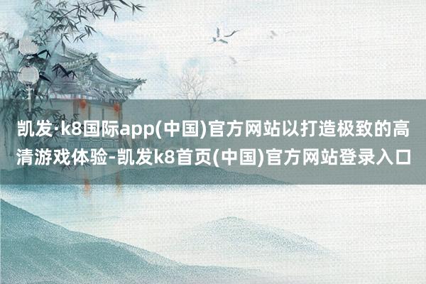 凯发·k8国际app(中国)官方网站以打造极致的高清游戏体验-凯发k8首页(中国)官方网站登录入口
