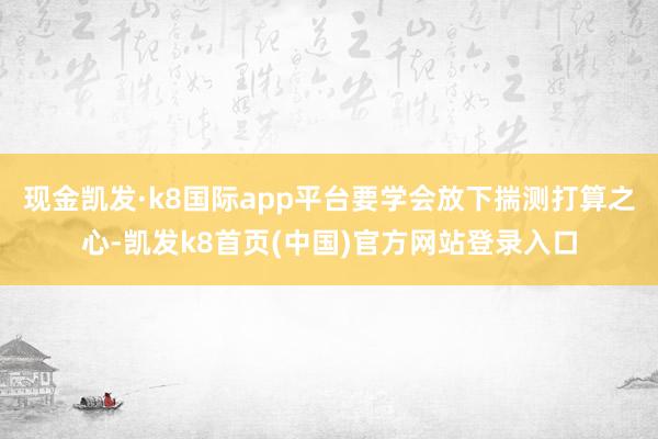 现金凯发·k8国际app平台要学会放下揣测打算之心-凯发k8首页(中国)官方网站登录入口
