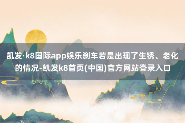 凯发·k8国际app娱乐刹车若是出现了生锈、老化的情况-凯发k8首页(中国)官方网站登录入口