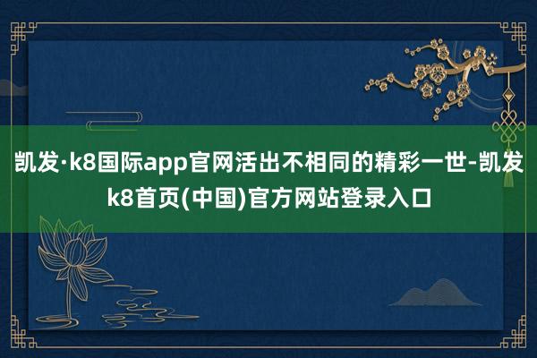 凯发·k8国际app官网活出不相同的精彩一世-凯发k8首页(中国)官方网站登录入口