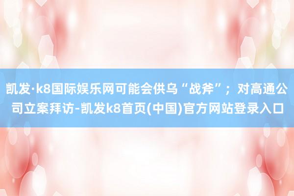 凯发·k8国际娱乐网可能会供乌“战斧”;对高通公司立案拜访-凯发k8首页(中国)官方网站登录入口