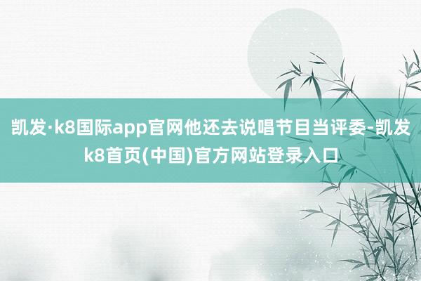 凯发·k8国际app官网他还去说唱节目当评委-凯发k8首页(中国)官方网站登录入口