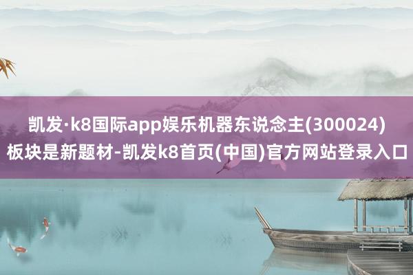 凯发·k8国际app娱乐机器东说念主(300024)板块是新题材-凯发k8首页(中国)官方网站登录入口