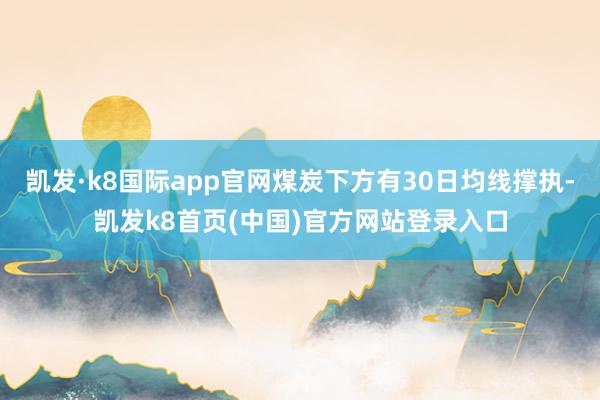 凯发·k8国际app官网煤炭下方有30日均线撑执-凯发k8首页(中国)官方网站登录入口