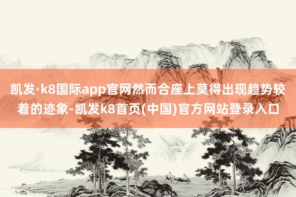 凯发·k8国际app官网然而合座上莫得出现趋势较着的迹象-凯发k8首页(中国)官方网站登录入口