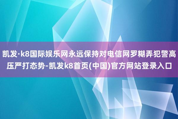 凯发·k8国际娱乐网永远保持对电信网罗糊弄犯警高压严打态势-凯发k8首页(中国)官方网站登录入口
