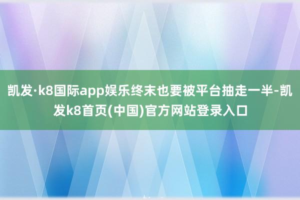 凯发·k8国际app娱乐终末也要被平台抽走一半-凯发k8首页(中国)官方网站登录入口
