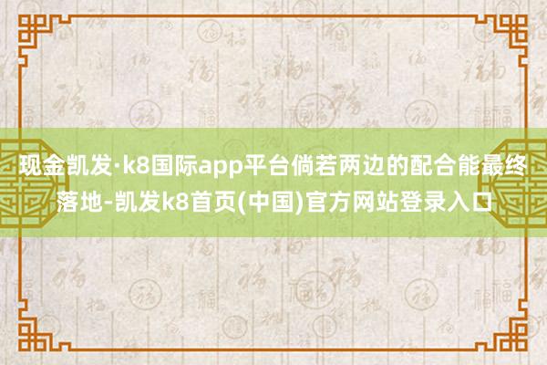 现金凯发·k8国际app平台倘若两边的配合能最终落地-凯发k8首页(中国)官方网站登录入口