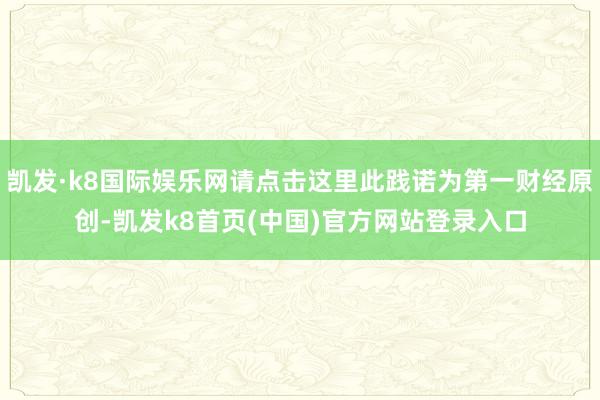 凯发·k8国际娱乐网请点击这里此践诺为第一财经原创-凯发k8首页(中国)官方网站登录入口