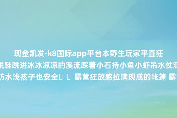 现金凯发·k8国际app平台本野生玩家平直狂喜!💦溯溪欢畅星球脱鞋跳进冰冰凉凉的溪流踩着小石持小鱼小虾吊水仗溅起的水花比夏天还谨防水浅孩子也安全⛺️露营狂放感拉满现成的帐篷 露营椅 十足不必我方带开采的欢畅听蝉鸣鸟叫 吹山间冷风和一又友烤肉聊天 自带麻将的话随即不错竣事水上麻将傍晚看夕阳把云朵染成橘子味这一刻 连呼吸王人是解放的☕️玩累了还有咖啡不错续命尺度原木风装修超有氛围感点杯手冲咖啡配好处甜
