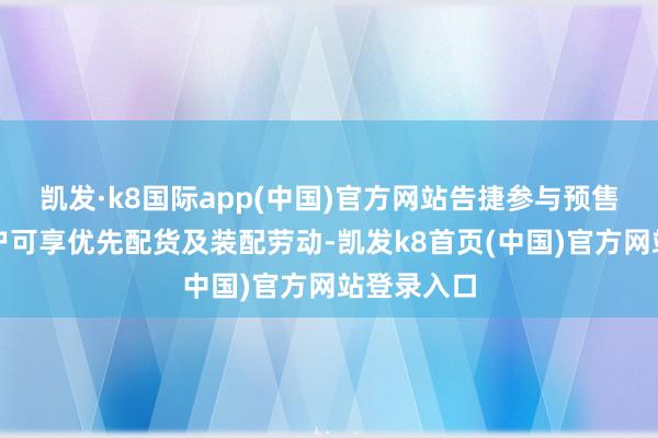 凯发·k8国际app(中国)官方网站告捷参与预售订购的用户可享优先配货及装配劳动-凯发k8首页(中国)官方网站登录入口