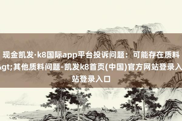 现金凯发·k8国际app平台投诉问题:可能存在质料->其他质料问题-凯发k8首页(中国)官方网站登录入口