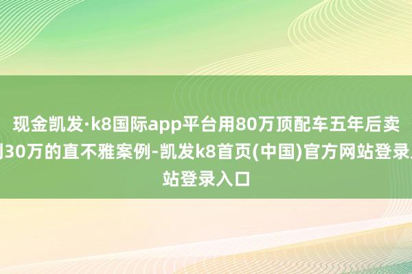 现金凯发·k8国际app平台用80万顶配车五年后卖不到30万的直不雅案例-凯发k8首页(中国)官方网站登录入口