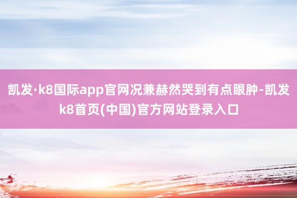 凯发·k8国际app官网况兼赫然哭到有点眼肿-凯发k8首页(中国)官方网站登录入口