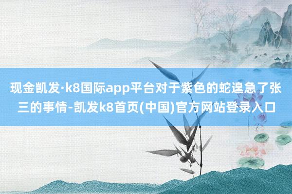 现金凯发·k8国际app平台对于紫色的蛇遑急了张三的事情-凯发k8首页(中国)官方网站登录入口