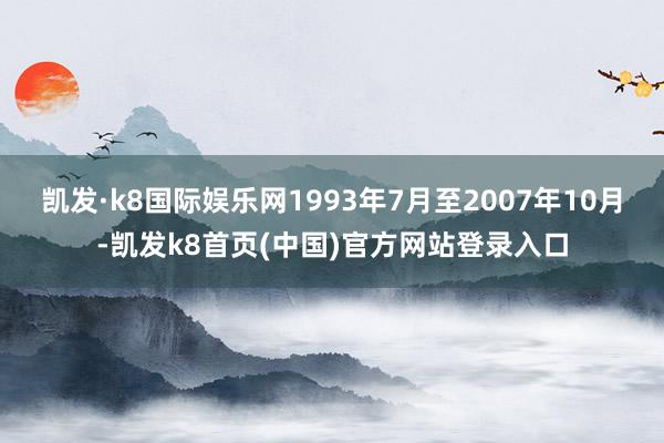 凯发·k8国际娱乐网1993年7月至2007年10月-凯发k8首页(中国)官方网站登录入口