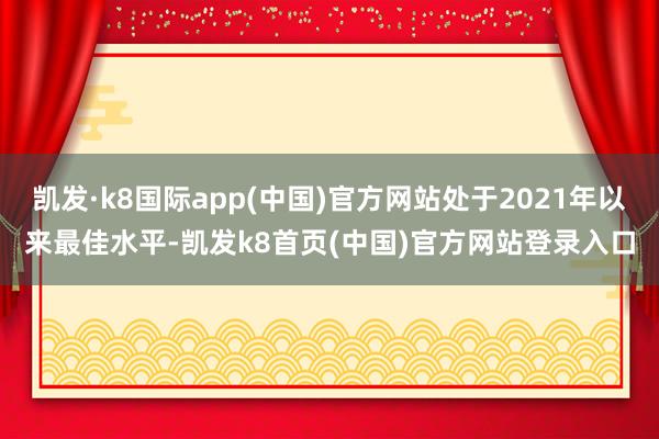 凯发·k8国际app(中国)官方网站处于2021年以来最佳水平-凯发k8首页(中国)官方网站登录入口