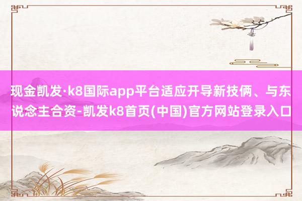 现金凯发·k8国际app平台适应开导新技俩、与东说念主合资-凯发k8首页(中国)官方网站登录入口