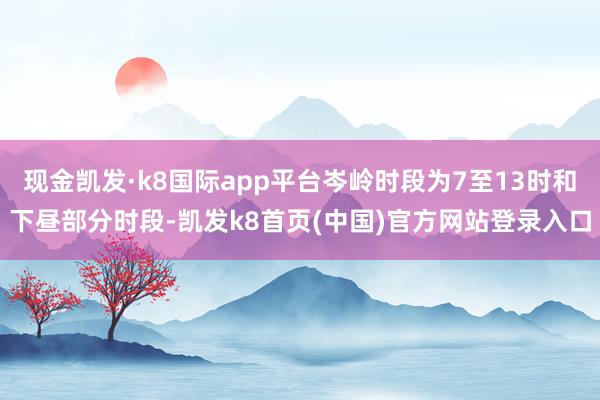 现金凯发·k8国际app平台岑岭时段为7至13时和下昼部分时段-凯发k8首页(中国)官方网站登录入口