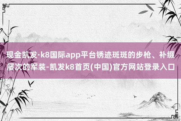 现金凯发·k8国际app平台锈迹斑斑的步枪、补缀屡次的军装-凯发k8首页(中国)官方网站登录入口