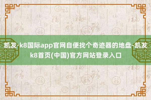 凯发·k8国际app官网自便找个奇迹器的地盘-凯发k8首页(中国)官方网站登录入口