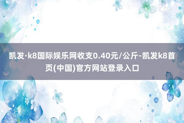 凯发·k8国际娱乐网收支0.40元/公斤-凯发k8首页(中国)官方网站登录入口