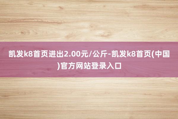 凯发k8首页进出2.00元/公斤-凯发k8首页(中国)官方网站登录入口