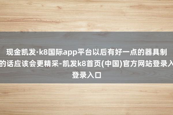 现金凯发·k8国际app平台以后有好一点的器具制作的话应该会更精采-凯发k8首页(中国)官方网站登录入口