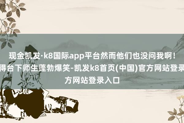 现金凯发·k8国际app平台然而他们也没问我啊!