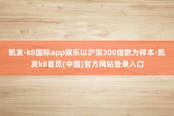 凯发·k8国际app娱乐以沪深300指数为样本-凯发k8首页(中国)官方网站登录入口
