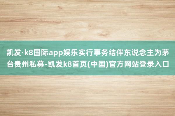 凯发·k8国际app娱乐实行事务结伴东说念主为茅台贵州私募-凯发k8首页(中国)官方网站登录入口