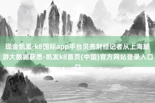 现金凯发·k8国际app平台贝壳财经记者从上海旅游大数据获悉-凯发k8首页(中国)官方网站登录入口