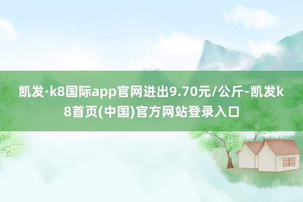 凯发·k8国际app官网进出9.70元/公斤-凯发k8首页(中国)官方网站登录入口
