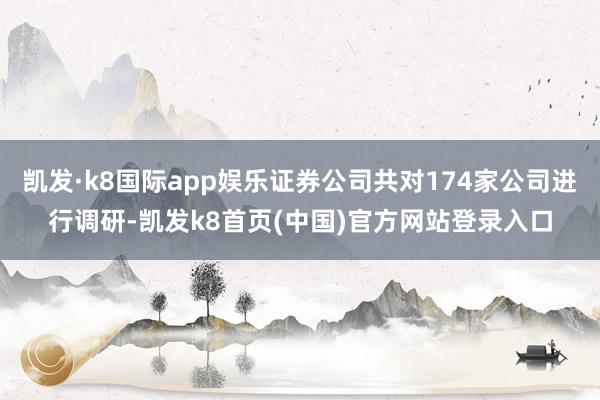 凯发·k8国际app娱乐证券公司共对174家公司进行调研-凯发k8首页(中国)官方网站登录入口