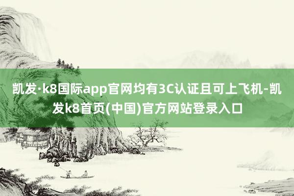 凯发·k8国际app官网均有3C认证且可上飞机-凯发k8首页(中国)官方网站登录入口