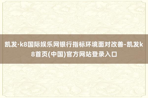凯发·k8国际娱乐网银行指标环境面对改善-凯发k8首页(中国)官方网站登录入口