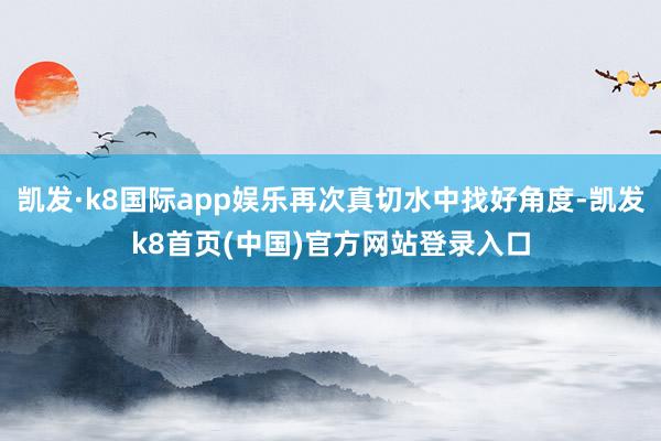 凯发·k8国际app娱乐再次真切水中找好角度-凯发k8首页(中国)官方网站登录入口