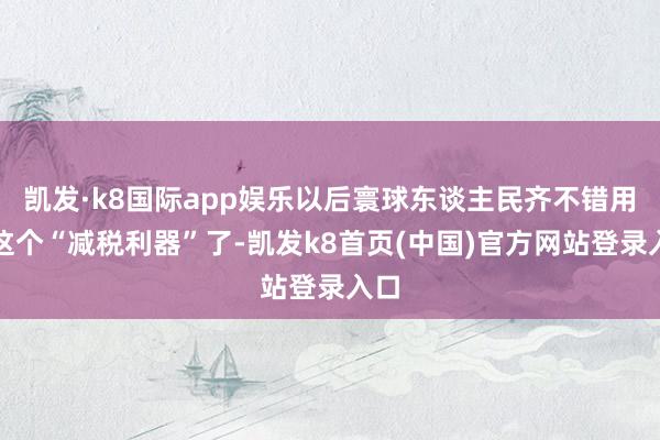 凯发·k8国际app娱乐以后寰球东谈主民齐不错用上这个“减税利器”了-凯发k8首页(中国)官方网站登录入口