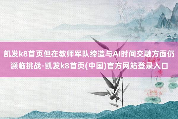凯发k8首页但在教师军队缔造与AI时间交融方面仍濒临挑战-凯发k8首页(中国)官方网站登录入口