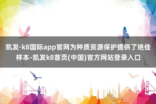 凯发·k8国际app官网为种质资源保护提供了绝佳样本-凯发k8首页(中国)官方网站登录入口
