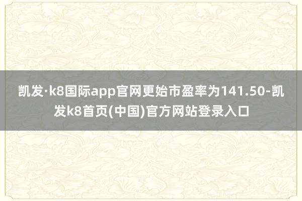凯发·k8国际app官网更始市盈率为141.50-凯发k8首页(中国)官方网站登录入口
