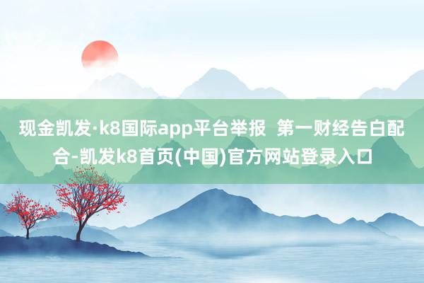 现金凯发·k8国际app平台举报  第一财经告白配合-凯发k8首页(中国)官方网站登录入口