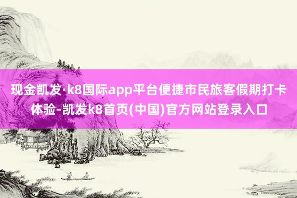 现金凯发·k8国际app平台便捷市民旅客假期打卡体验-凯发k8首页(中国)官方网站登录入口