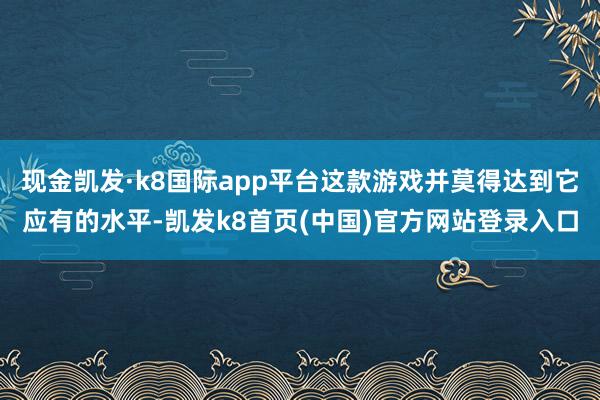 现金凯发·k8国际app平台这款游戏并莫得达到它应有的水平-凯发k8首页(中国)官方网站登录入口