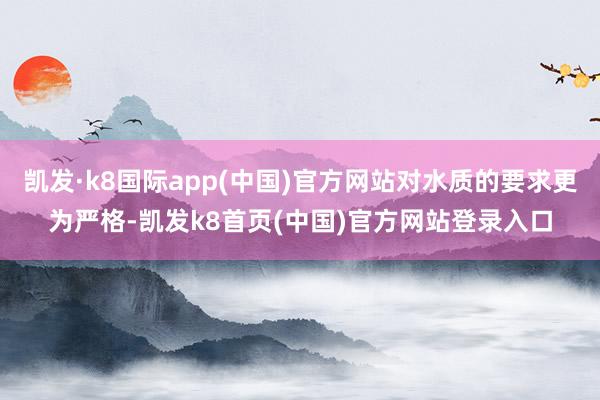 凯发·k8国际app(中国)官方网站对水质的要求更为严格-凯发k8首页(中国)官方网站登录入口