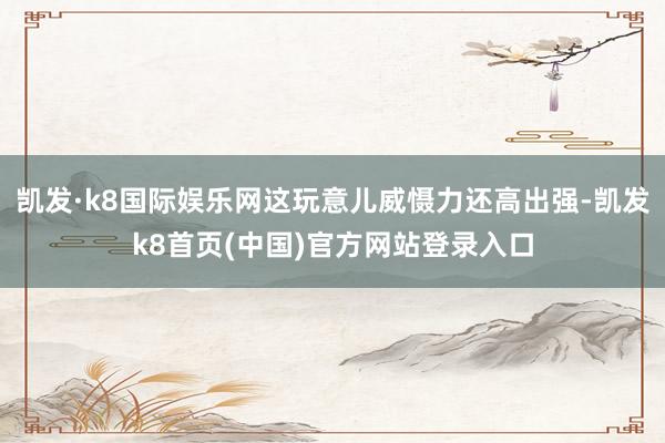 凯发·k8国际娱乐网这玩意儿威慑力还高出强-凯发k8首页(中国)官方网站登录入口