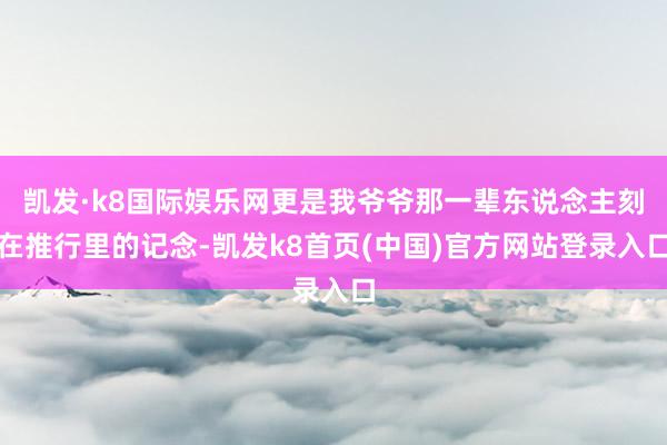 凯发·k8国际娱乐网更是我爷爷那一辈东说念主刻在推行里的记念-凯发k8首页(中国)官方网站登录入口