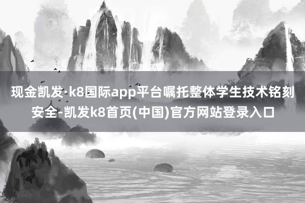 现金凯发·k8国际app平台嘱托整体学生技术铭刻安全-凯发k8首页(中国)官方网站登录入口